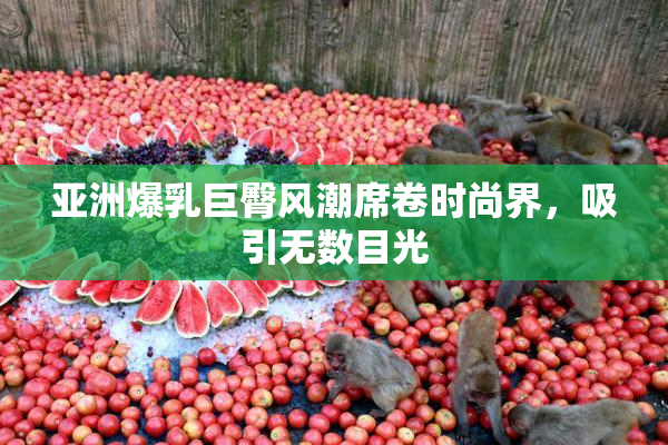 亚洲爆乳巨臀风潮席卷时尚界，吸引无数目光