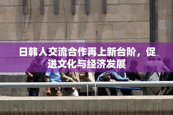 日韩人交流合作再上新台阶，促进文化与经济发展