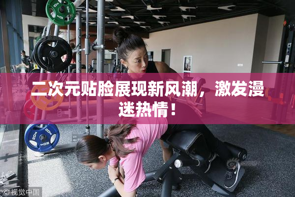 二次元贴脸展现新风潮，激发漫迷热情！