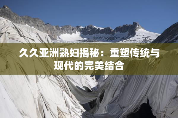 久久亚洲熟妇揭秘：重塑传统与现代的完美结合