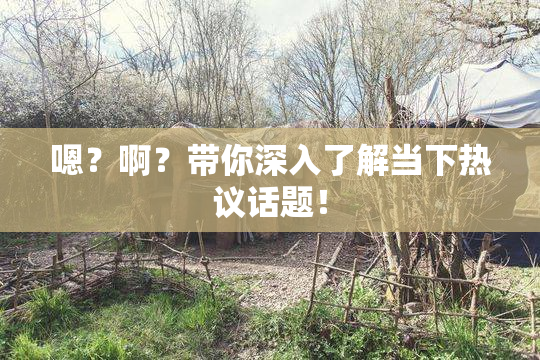 嗯？啊？带你深入了解当下热议话题！