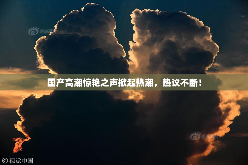 国产高潮惊艳之声掀起热潮，热议不断！