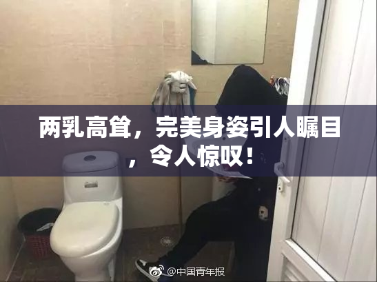 两乳高耸，完美身姿引人瞩目，令人惊叹！