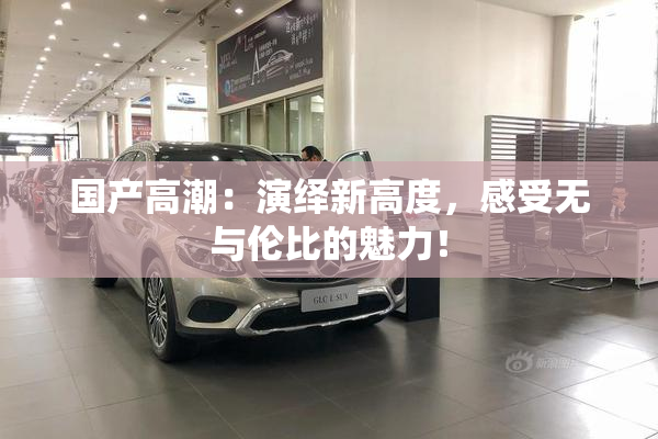 国产高潮：演绎新高度，感受无与伦比的魅力！