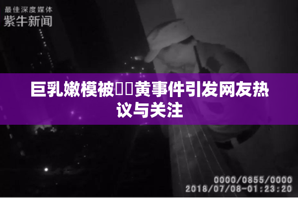 巨乳嫩模被❌‌黄事件引发网友热议与关注