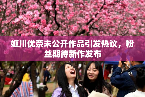 姬川优奈未公开作品引发热议，粉丝期待新作发布