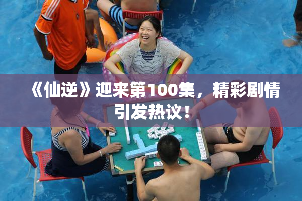 《仙逆》迎来第100集，精彩剧情引发热议！