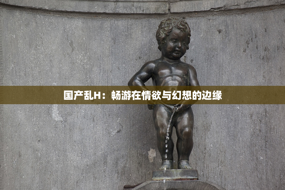 国产乱H：畅游在情欲与幻想的边缘