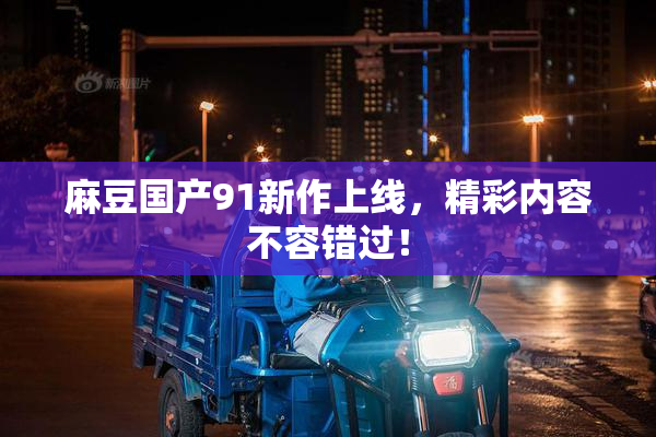 麻豆国产91新作上线，精彩内容不容错过！