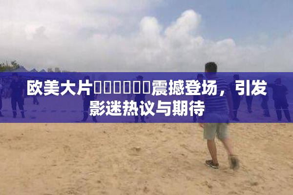 欧美大片❌‌❌‌❌‌震撼登场，引发影迷热议与期待