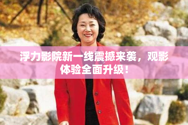 浮力影院新一线震撼来袭，观影体验全面升级！