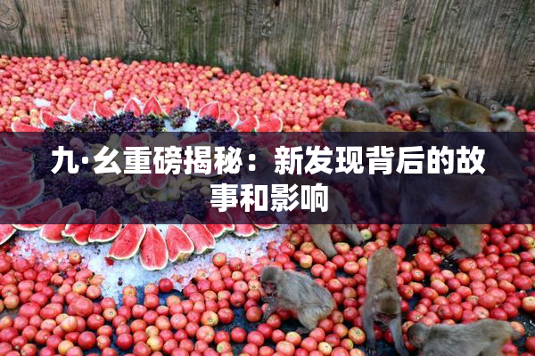 九·幺重磅揭秘：新发现背后的故事和影响