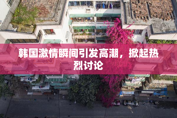 韩国激情瞬间引发高潮，掀起热烈讨论