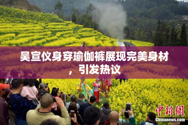 吴宣仪身穿瑜伽裤展现完美身材，引发热议