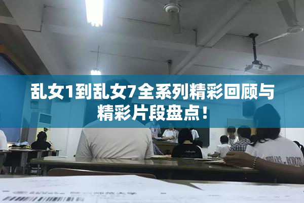 乱女1到乱女7全系列精彩回顾与精彩片段盘点！