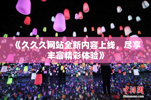 《久久久网站全新内容上线，尽享丰富精彩体验》