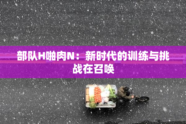 部队H啪肉N：新时代的训练与挑战在召唤