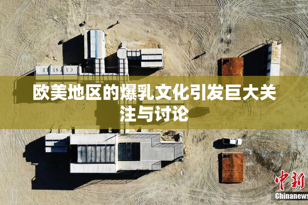 欧美地区的爆乳文化引发巨大关注与讨论