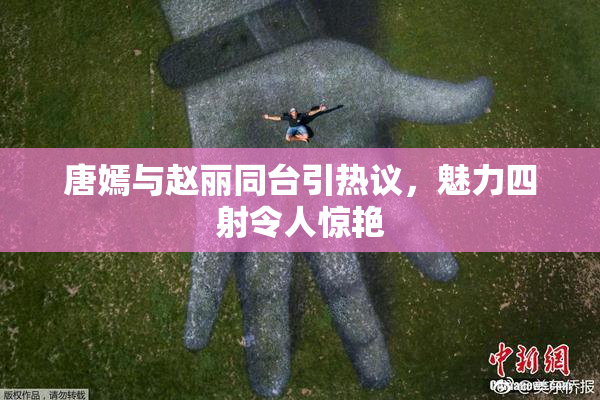 唐嫣与赵丽同台引热议，魅力四射令人惊艳