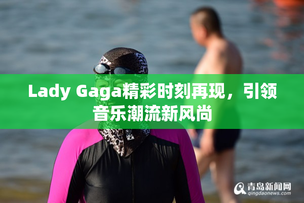Lady Gaga精彩时刻再现，引领音乐潮流新风尚