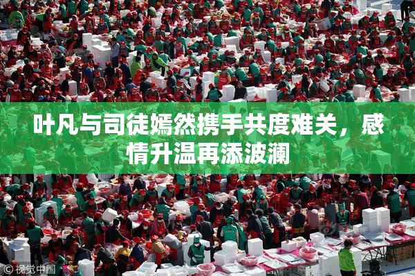 叶凡与司徒嫣然携手共度难关，感情升温再添波澜