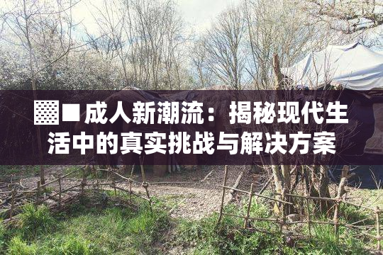 ▓■成人新潮流：揭秘现代生活中的真实挑战与解决方案