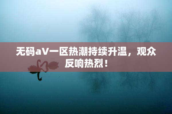无码aV一区热潮持续升温，观众反响热烈！