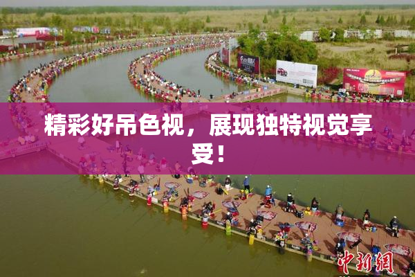 精彩好吊色视，展现独特视觉享受！