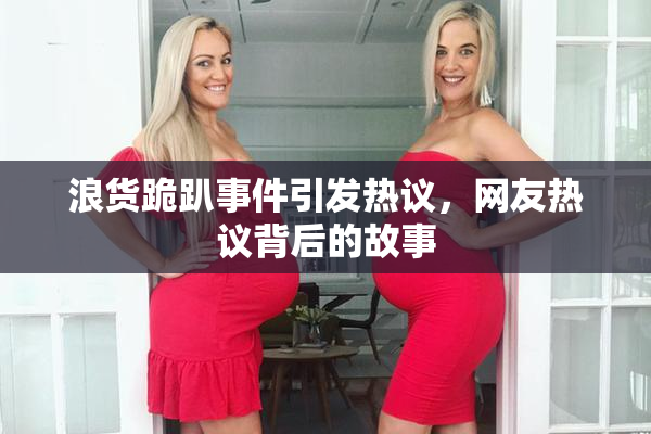 浪货跪趴事件引发热议，网友热议背后的故事