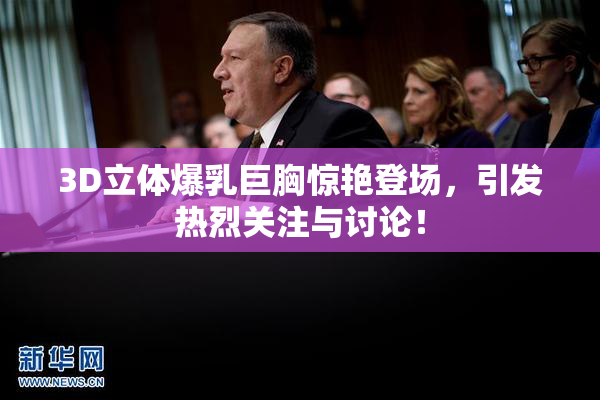3D立体爆乳巨胸惊艳登场，引发热烈关注与讨论！