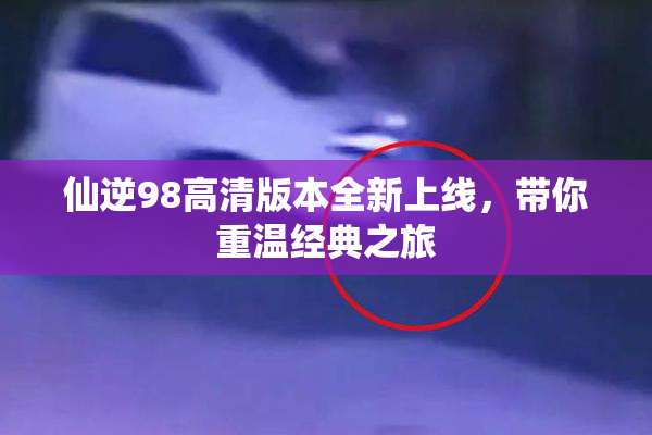 仙逆98高清版本全新上线，带你重温经典之旅