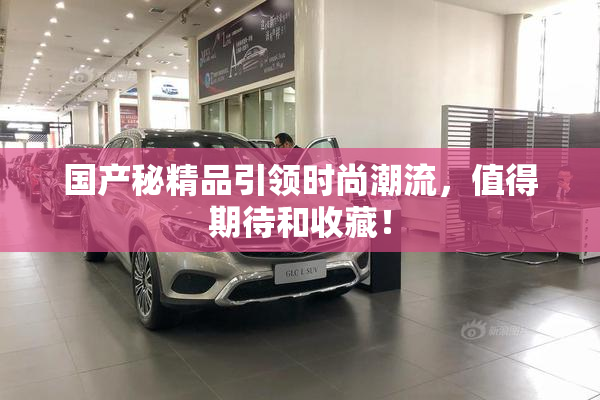 国产秘精品引领时尚潮流，值得期待和收藏！
