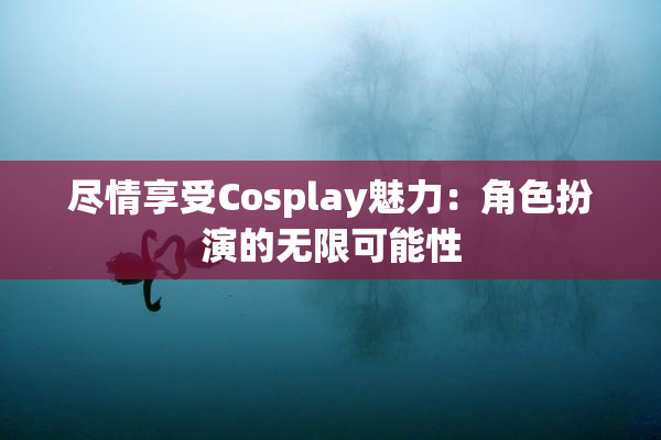 尽情享受Cosplay魅力：角色扮演的无限可能性