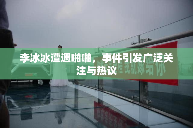 李冰冰遭遇啪啪，事件引发广泛关注与热议