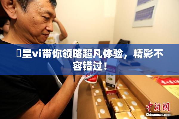 嘼皇vi带你领略超凡体验，精彩不容错过！