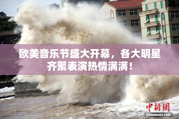 欧美音乐节盛大开幕，各大明星齐聚表演热情满满！