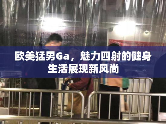 欧美猛男Ga，魅力四射的健身生活展现新风尚