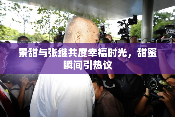 景甜与张继共度幸福时光，甜蜜瞬间引热议