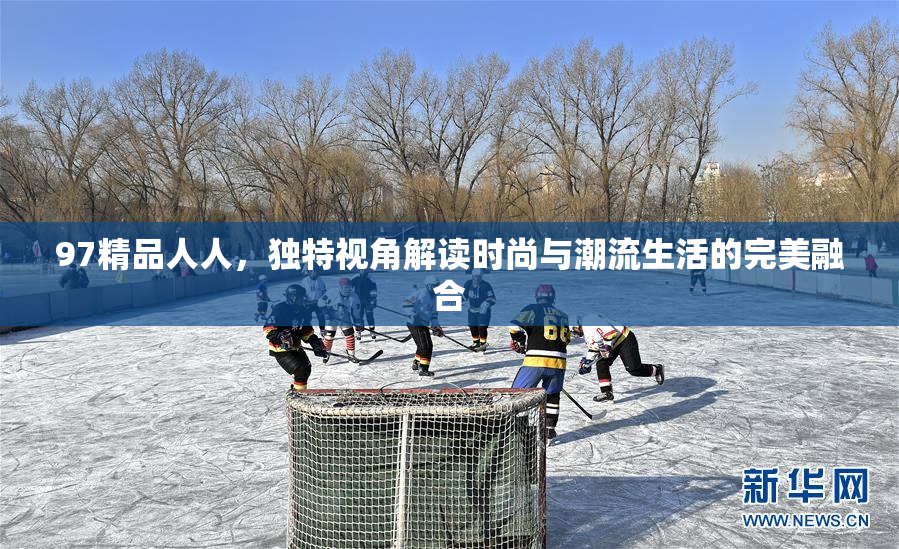 97精品人人，独特视角解读时尚与潮流生活的完美融合