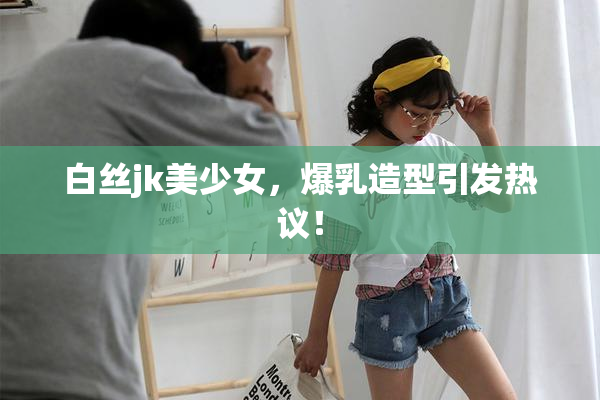 白丝jk美少女，爆乳造型引发热议！