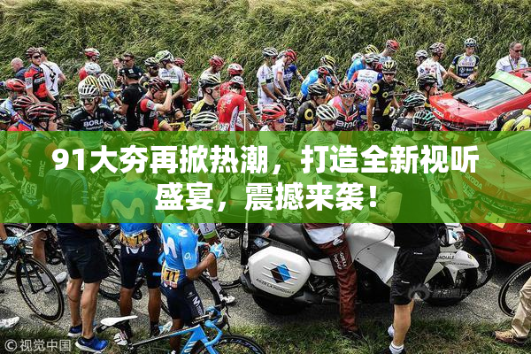 91大夯再掀热潮，打造全新视听盛宴，震撼来袭！