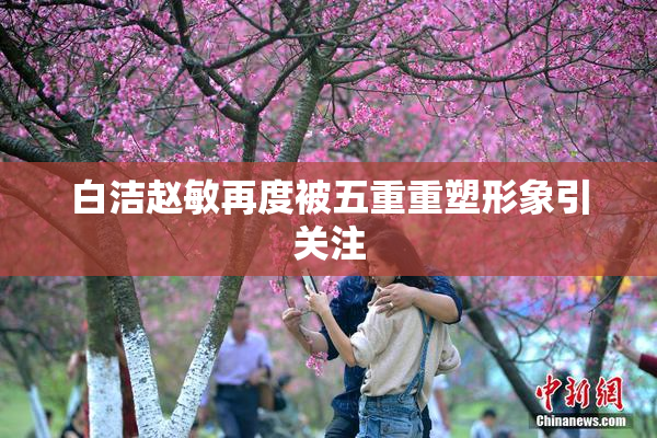 白洁赵敏再度被五重重塑形象引关注