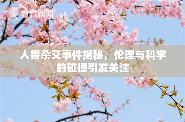 人兽杂交事件揭秘，伦理与科学的碰撞引发关注