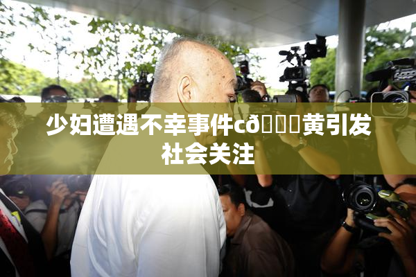 少妇遭遇不幸事件c🔞黄引发社会关注