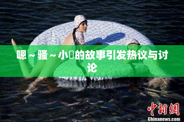 嗯～骚～小婬的故事引发热议与讨论