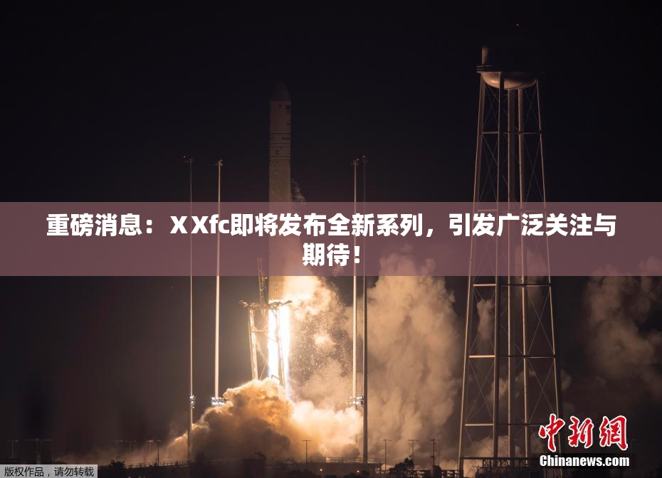 重磅消息：ⅩXfc即将发布全新系列，引发广泛关注与期待！