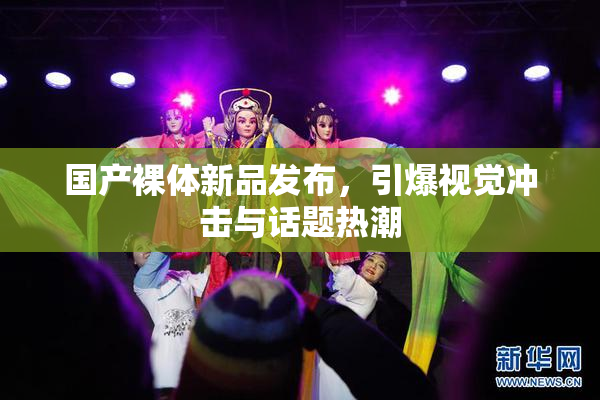 国产裸体新品发布，引爆视觉冲击与话题热潮