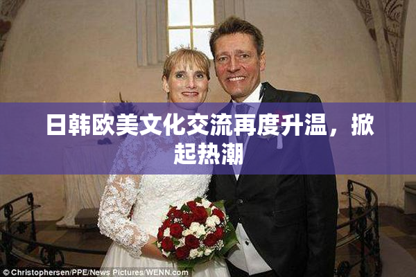 日韩欧美文化交流再度升温，掀起热潮