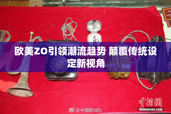 欧美ZO引领潮流趋势 颠覆传统设定新视角