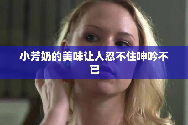 小芳奶的美味让人忍不住呻吟不已